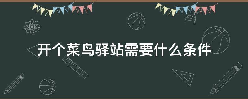 开个菜鸟驿站需要什么条件（开菜鸟驿站需要什么条件和手续）