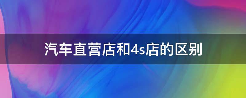 汽车直营店和4s店的区别（汽车直营店和4s店的区别是什么）