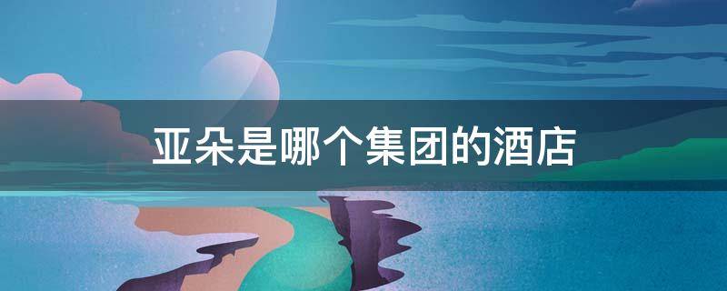 亚朵是哪个集团的酒店 亚朵酒店是哪个酒店集团