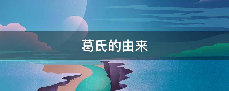 葛氏的由来（葛氏来源和历史）