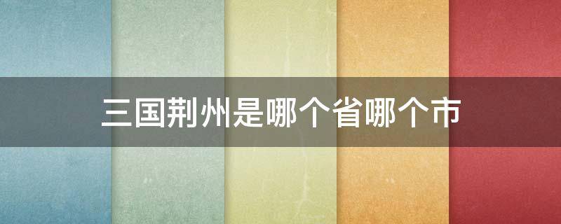 三国荆州是哪个省哪个市（三国荆州是哪个省哪个市哪个区）