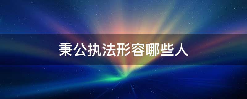 秉公执法形容哪些人 秉公执法形容哪些人物四年级