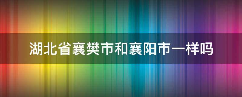 湖北省襄樊市和襄阳市一样吗 湖北襄樊市和襄阳是一个地方吗