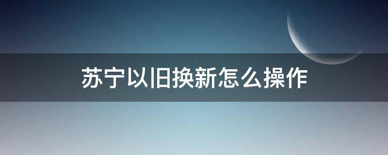 苏宁以旧换新怎么操作 苏宁以旧换新怎么操作旧货怎么处理