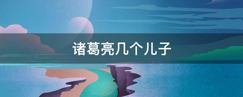诸葛亮几个儿子（诸葛亮几个儿子的名字）