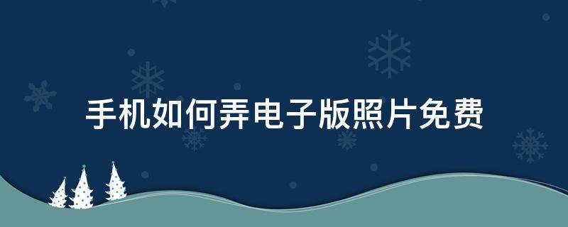 手机如何弄电子版照片免费 手机如何弄电子版照片免费打印