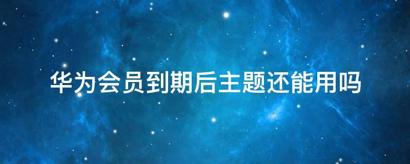 华为会员到期后主题还能用吗 华为手机主题会员到期后还能继续使用吗?