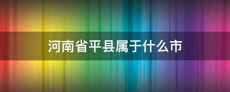 河南省平县属于什么市 平县属哪个市