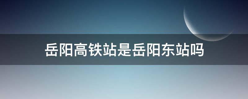 岳阳高铁站是岳阳东站吗（岳阳火车东站是高铁站吗）