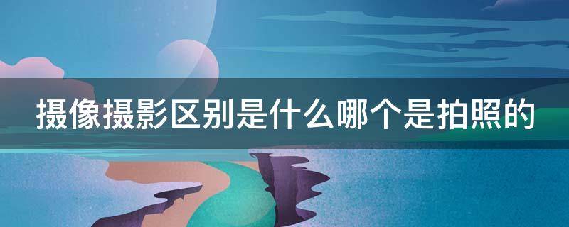 摄像摄影区别是什么哪个是拍照的（摄影摄像怎么区别）