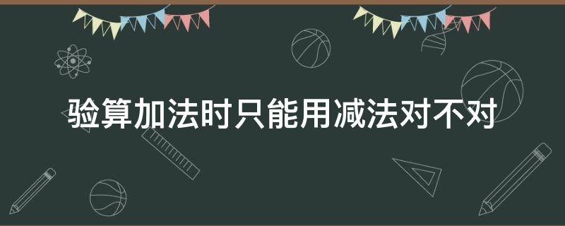 验算加法时只能用减法对不对 在计算减法时只能用加法来验算对不对
