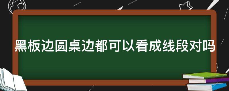 黑板边圆桌边都可以看成线段对吗（黑板边圆桌子边都可以看成线段对吗）