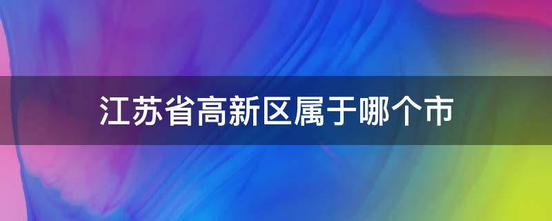 江苏省高新区属于哪个市（江苏省高新区属于哪个市管）