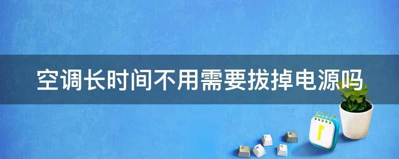 空调长时间不用需要拔掉电源吗（空调长时间不用需要拔掉电源吗视频）