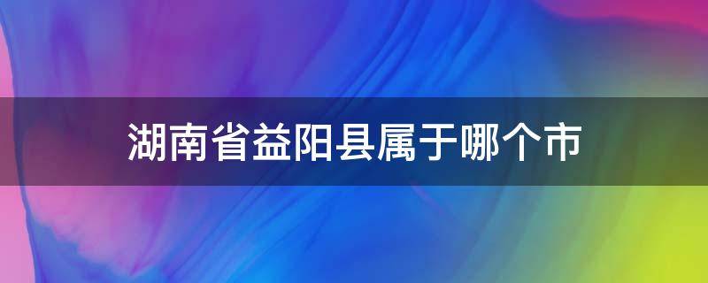 湖南省益阳县属于哪个市 益阳市属于哪个省?