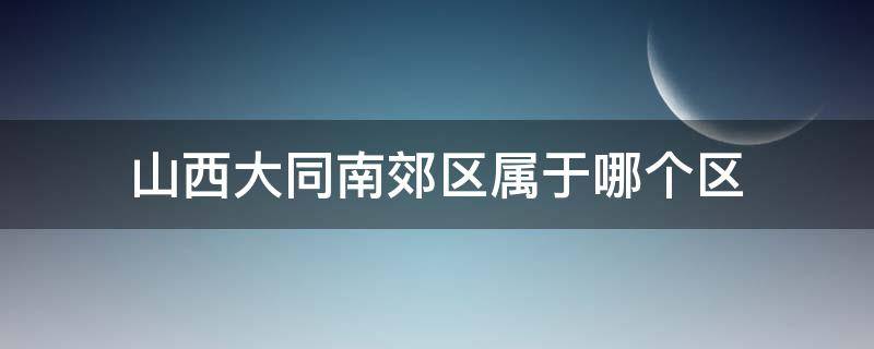 山西大同南郊区属于哪个区（山西大同南郊区属于哪个区县）
