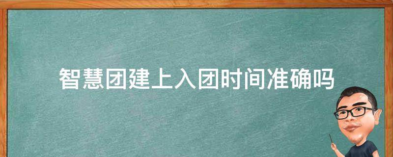 智慧团建上入团时间准确吗 为什么智慧团建的入团时间与我实际时间不一样