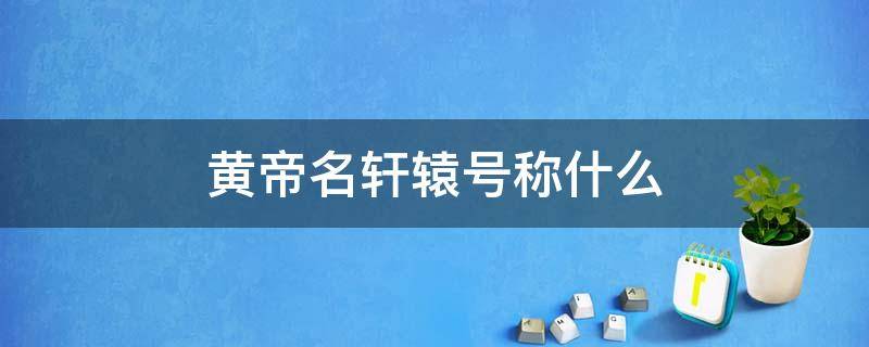 黄帝名轩辕号称什么（轩辕黄帝全称）