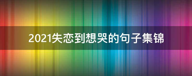 2021失恋到想哭的句子集锦 2021最伤感短句
