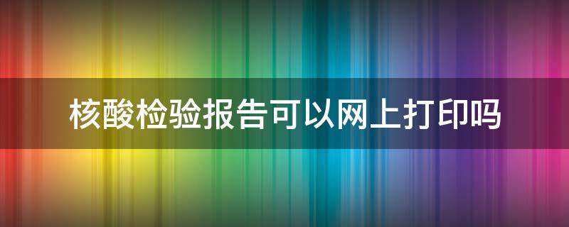 核酸检验报告可以网上打印吗 核酸检验报告可以网上打印吗