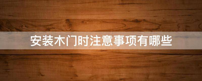 安装木门时注意事项有哪些 木门安装及材料应该注意什么