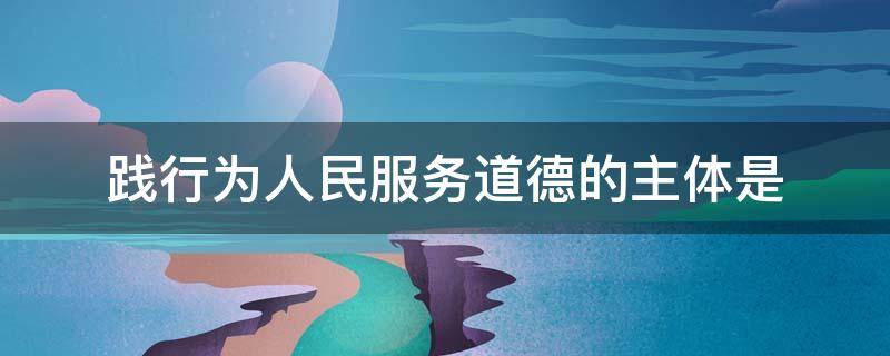 践行为人民服务道德的主体是（践行为人民服务道德的主体是?）
