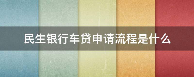 民生银行车贷申请流程是什么 民生银行车贷申请流程是什么意思