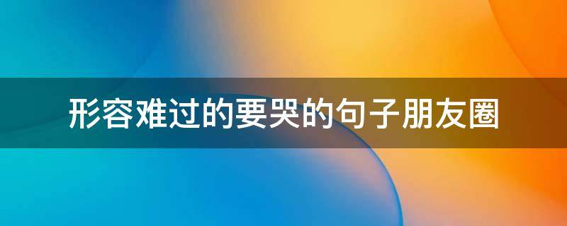 形容难过的要哭的句子朋友圈（难过想哭时发朋友圈的句子）