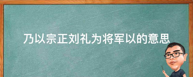 乃以宗正刘礼为将军以的意思 以宗正刘礼为将军以是什么意思
