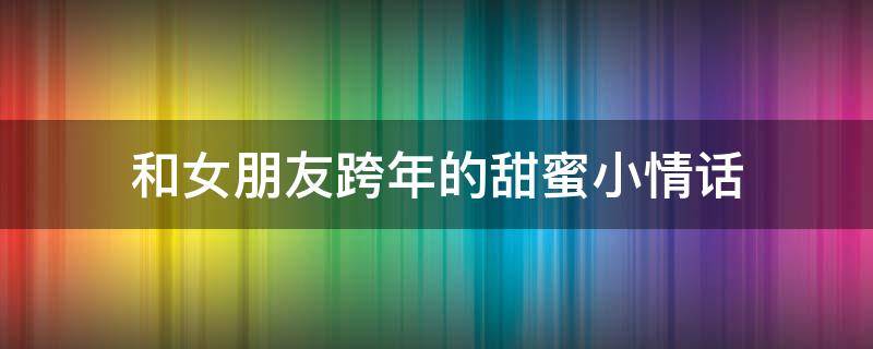 和女朋友跨年的甜蜜小情话 跟女朋友跨年情话