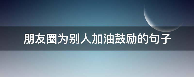 朋友圈为别人加油鼓励的句子 鼓励自己加油的句子 励志朋友圈