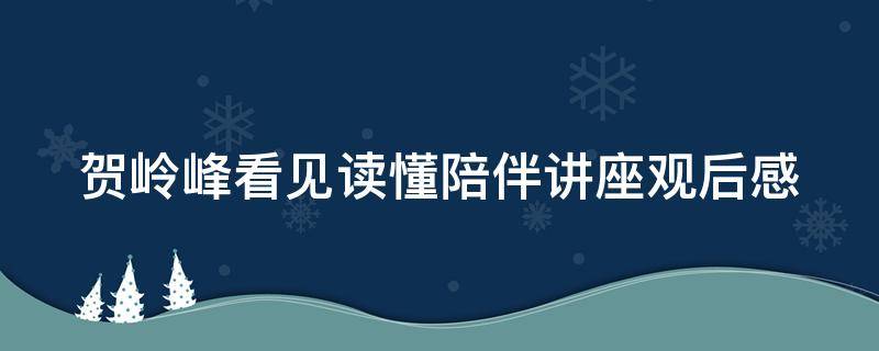 贺岭峰看见读懂陪伴讲座观后感（贺岭峰看见读懂陪伴讲座体会观后感）