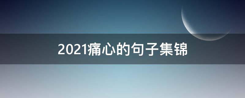 2021痛心的句子集锦 2021伤感句子句句心痛
