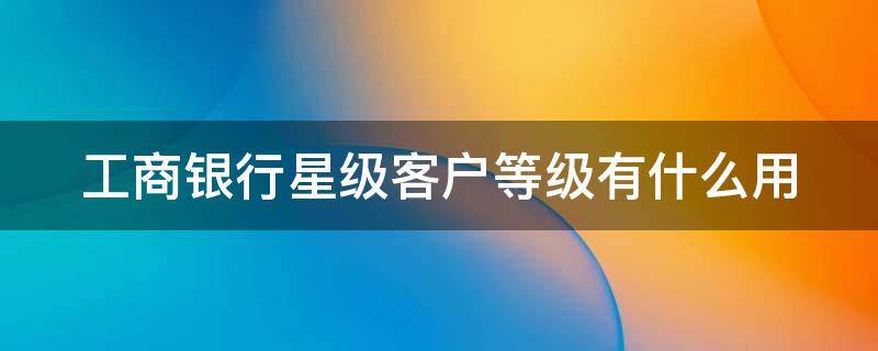 工商银行星级客户等级有什么用 工商银行3星级客户属于什么级别?有什么用