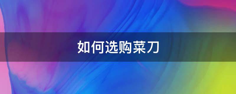 如何选购菜刀（菜刀哪种好 如何选购菜刀）