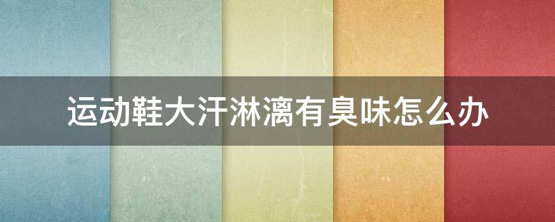 运动鞋大汗淋漓有臭味怎么办 运动鞋大汗淋漓有臭味怎么办啊