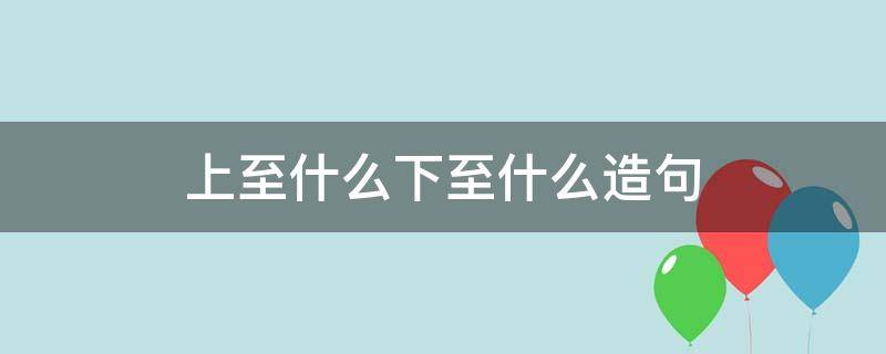 上至什么下至什么造句（上至什么下至什么造句二年级）