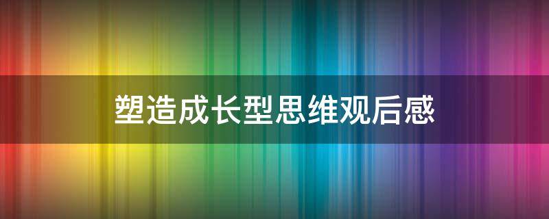 塑造成长型思维观后感（塑造成长型思维观后感怎么写）