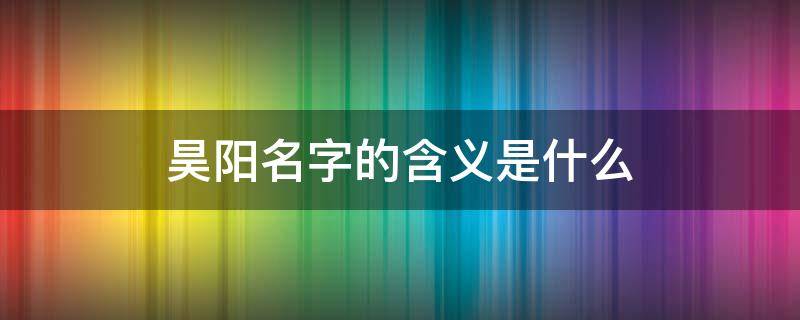 昊阳名字的含义是什么（昊阳男孩名字的寓意）