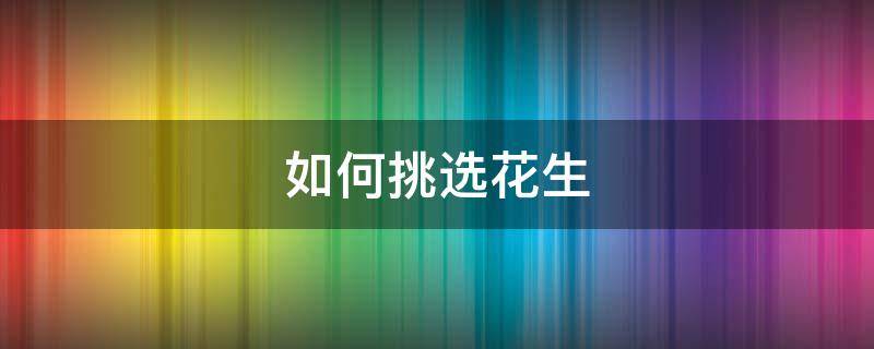 如何挑选花生 花生的种类有哪些