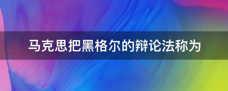 马克思把黑格尔的辩论法称为 克思把黑格尔的辩证法称为