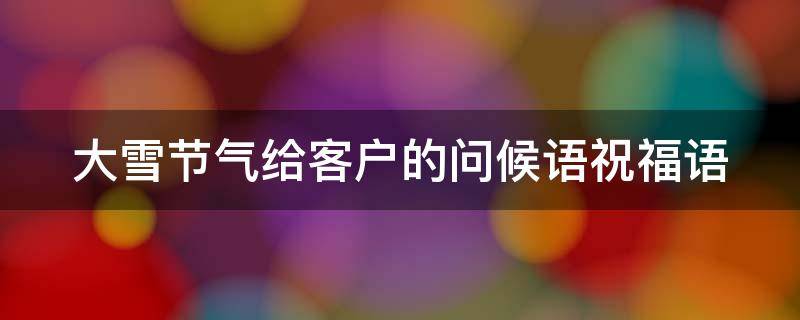 大雪节气给客户的问候语祝福语 大雪节气客户祝福短信