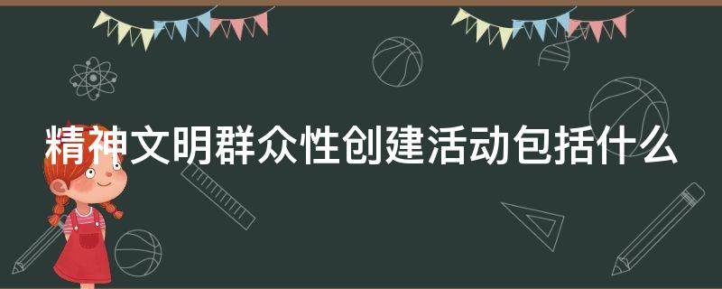 精神文明群众性创建活动包括什么 群众性精神文明创建活动以什么为主要内容