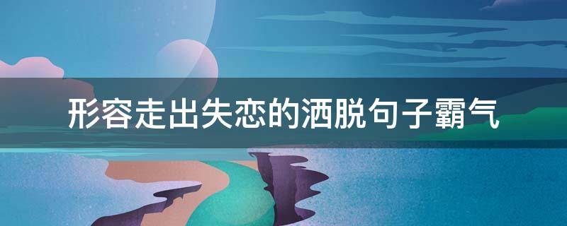 形容走出失恋的洒脱句子霸气（形容失恋走出来的句子）