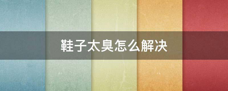 鞋子太臭怎么解决 鞋子太臭怎么解决小妙招