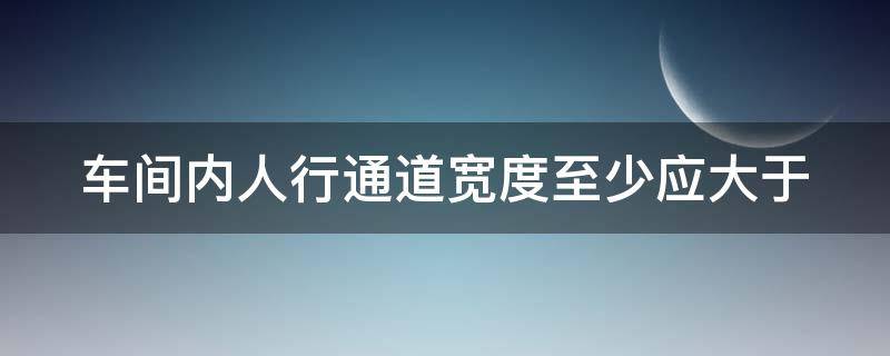 车间内人行通道宽度至少应大于 车间内人行通道宽度至少大于多少米