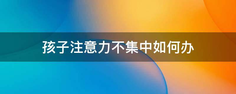 孩子注意力不集中如何办（孩子注意力不集中有什么办法解决）