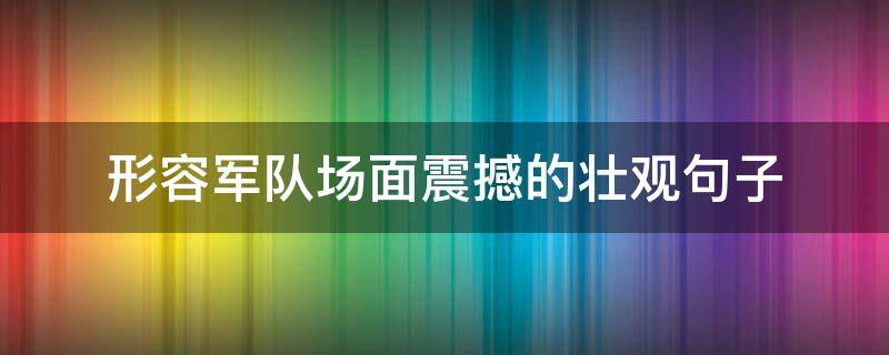 形容军队场面震撼的壮观句子（描写阅兵场面壮观的句子）