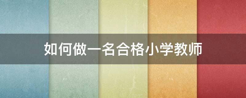 如何做一名合格小学教师（如何做一名合格小学教师怎么写范文）