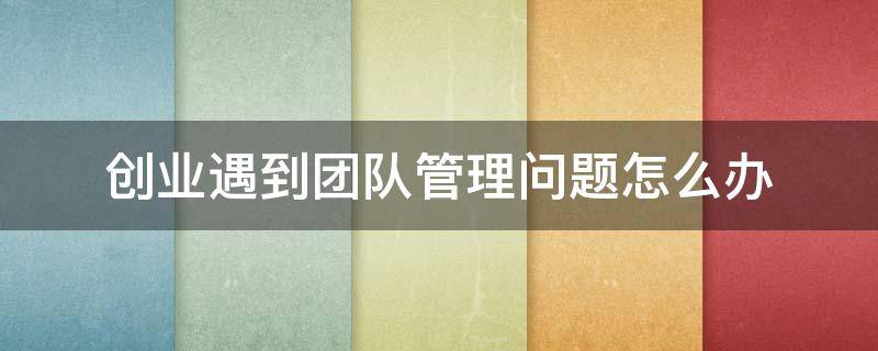 创业遇到团队管理问题怎么办 创业团队常见问题